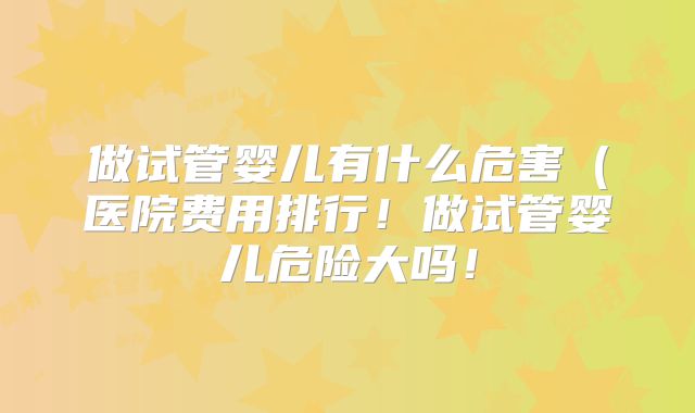 做试管婴儿有什么危害(医院费用排行!做试管婴儿危险大吗!
