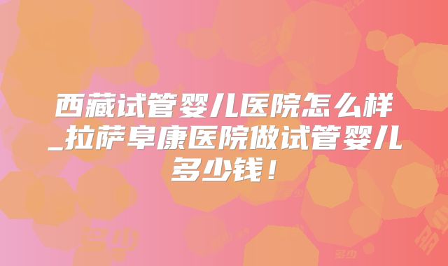 西藏试管婴儿医院怎么样_拉萨阜康医院做试管婴儿多少钱!
