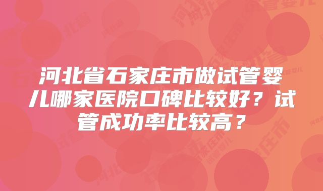 河北省石家庄市做试管婴儿哪家医院口碑比较好?试管成功率比较高?