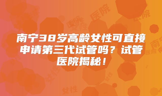 南宁38岁高龄女性可直接申请第三代试管吗？试管医院揭秘！