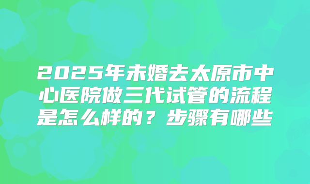 2025年未婚去太原市中心医院做三代试管的流程是怎么样的？步骤有哪些