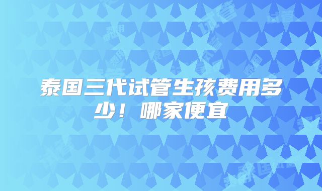 泰国三代试管生孩费用多少！哪家便宜