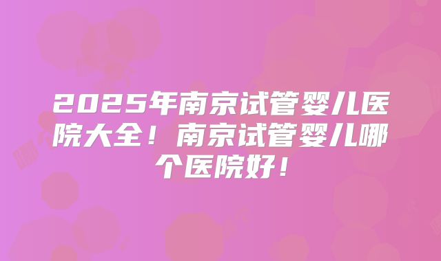 2025年南京试管婴儿医院大全！南京试管婴儿哪个医院好！