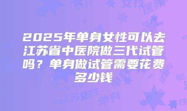2025年单身女性可以去江苏省中医院做三代试管吗?单身做试管需要花费多少钱