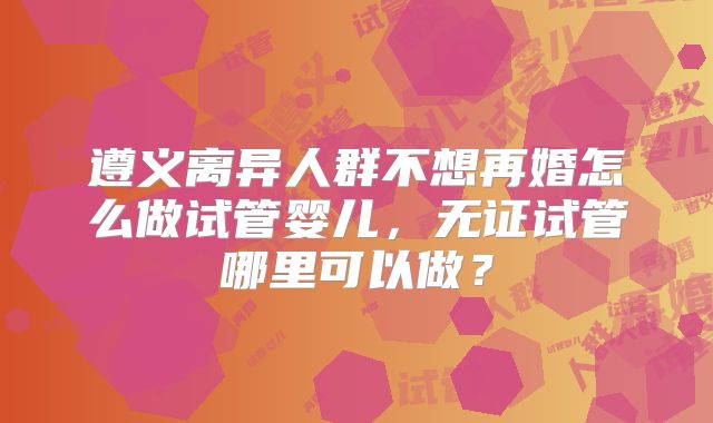 遵义离异人群不想再婚怎么做试管婴儿，无证试管哪里可以做？