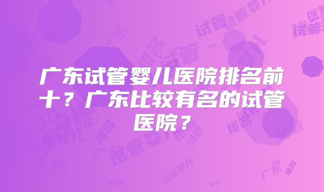 广东试管婴儿医院排名前十?广东比较有名的试管医院?