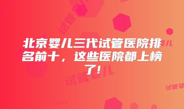 北京婴儿三代试管医院排名前十，这些医院都上榜了!