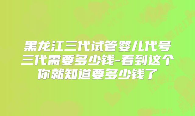 黑龙江三代试管婴儿代号三代需要多少钱-看到这个你就知道要多少钱了