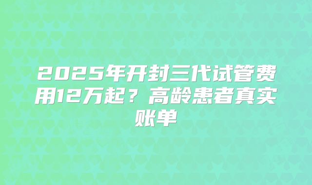 2025年开封三代试管费用12万起？高龄患者真实账单