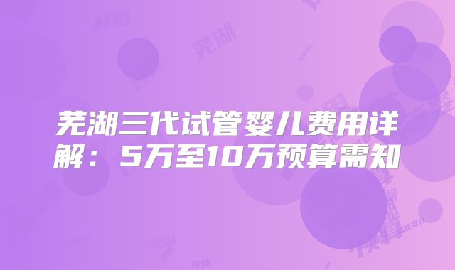 芜湖三代试管婴儿费用详解:5万至10万预算需知