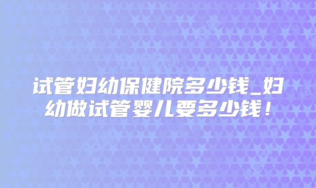 试管妇幼保健院多少钱_妇幼做试管婴儿要多少钱!