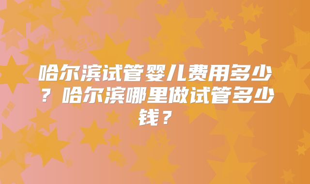 哈尔滨试管婴儿费用多少？哈尔滨哪里做试管多少钱？