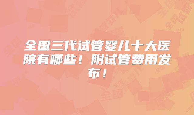 全国三代试管婴儿十大医院有哪些！附试管费用发布！