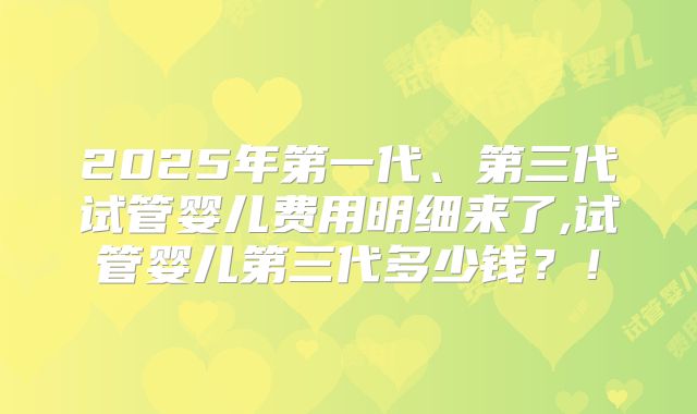 2025年第一代、第三代试管婴儿费用明细来了,试管婴儿第三代多少钱？！