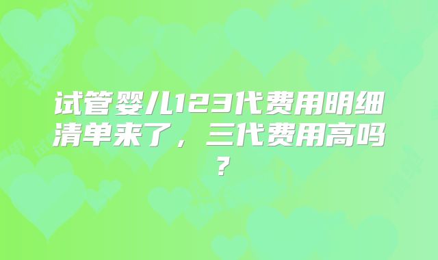 试管婴儿123代费用明细清单来了，三代费用高吗？