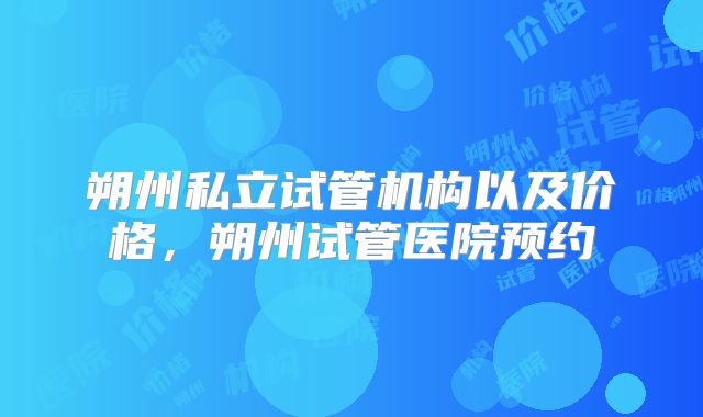 朔州私立试管机构以及价格，朔州试管医院预约