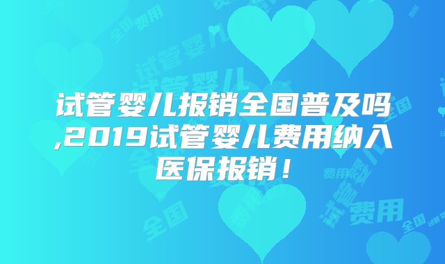 试管婴儿报销全国普及吗,2019试管婴儿费用纳入医保报销!