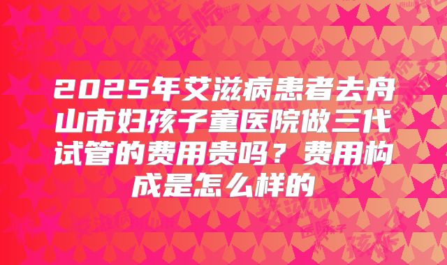 2025年艾滋病患者去舟山市妇孩子童医院做三代试管的费用贵吗?费用构成是怎么样的