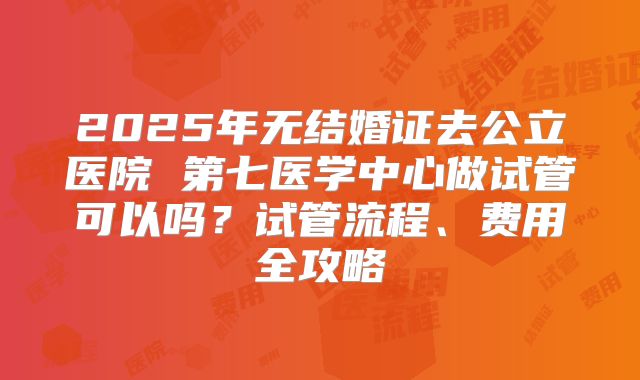 2025年无结婚证去公立医院 第七医学中心做试管可以吗?试管流程、费用全攻略