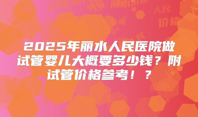 2025年丽水人民医院做试管婴儿大概要多少钱?附试管价格参考!?
