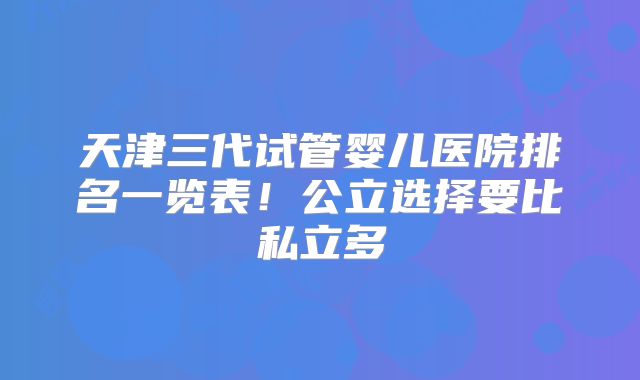 天津三代试管婴儿医院排名一览表!公立选择要比私立多