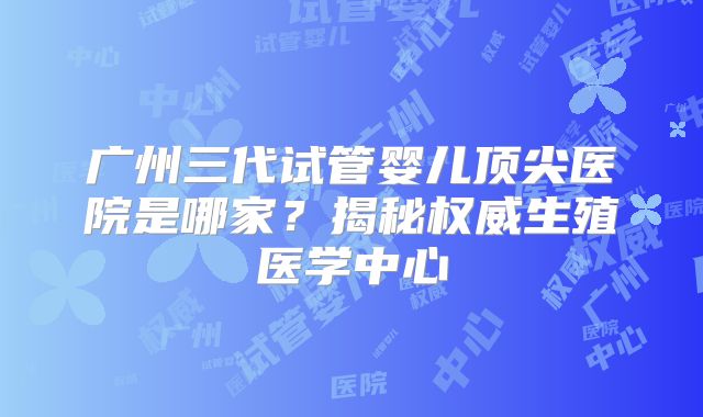 广州三代试管婴儿顶尖医院是哪家？揭秘权威生殖医学中心