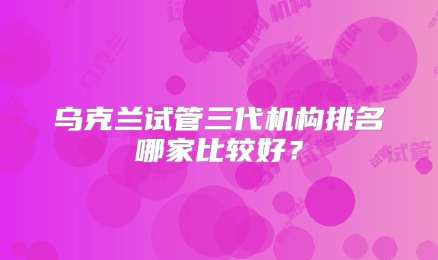 乌克兰试管三代机构排名哪家比较好?
