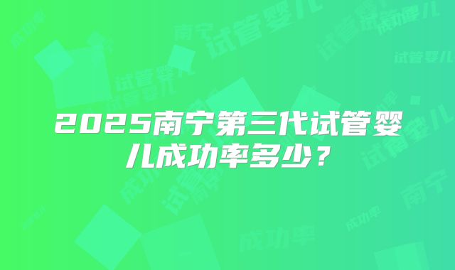 2025南宁第三代试管婴儿成功率多少？