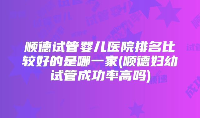 顺德试管婴儿医院排名比较好的是哪一家(顺德妇幼试管成功率高吗)