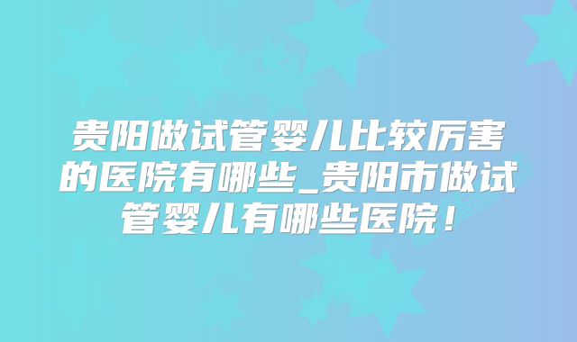 贵阳做试管婴儿比较厉害的医院有哪些_贵阳市做试管婴儿有哪些医院！