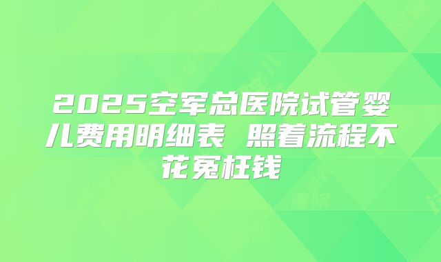 2025空军总医院试管婴儿费用明细表 照着流程不花冤枉钱