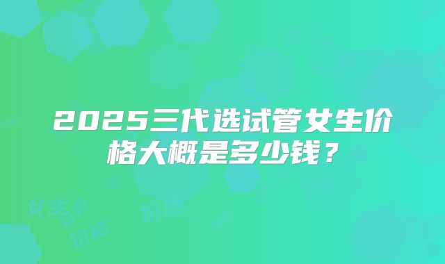 2025三代选试管女生价格大概是多少钱?