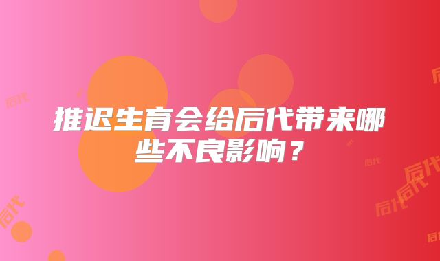 推迟生育会给后代带来哪些不良影响?