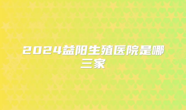2024益阳生殖医院是哪三家