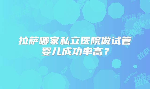 拉萨哪家私立医院做试管婴儿成功率高？