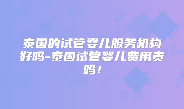 泰国的试管婴儿服务机构好吗-泰国试管婴儿费用贵吗!