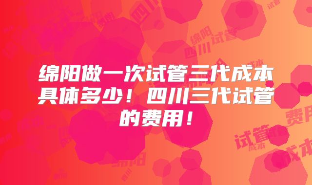绵阳做一次试管三代成本具体多少!四川三代试管的费用!