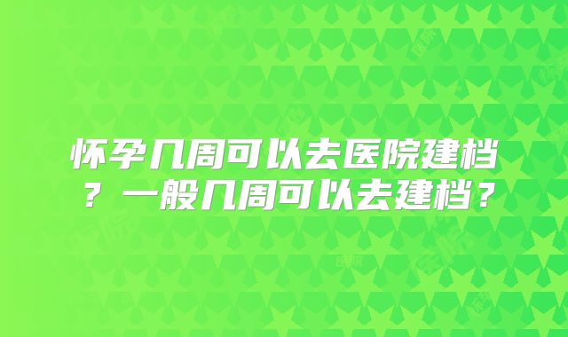怀孕几周可以去医院建档?一般几周可以去建档?