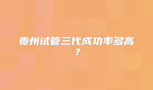 贵州试管三代成功率多高？