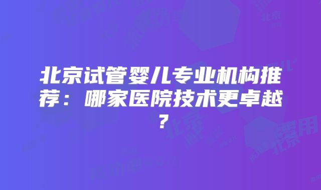 北京试管婴儿专业机构推荐：哪家医院技术更卓越？