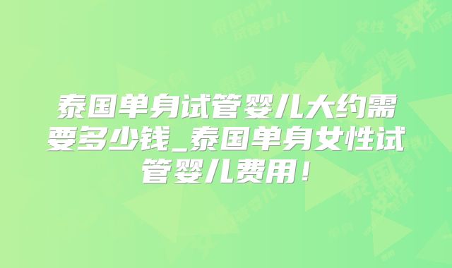 泰国单身试管婴儿大约需要多少钱_泰国单身女性试管婴儿费用！