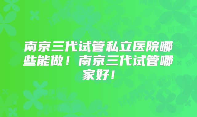 南京三代试管私立医院哪些能做!南京三代试管哪家好!