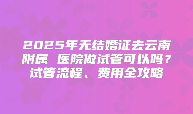 2025年无结婚证去云南附属 医院做试管可以吗?试管流程、费用全攻略