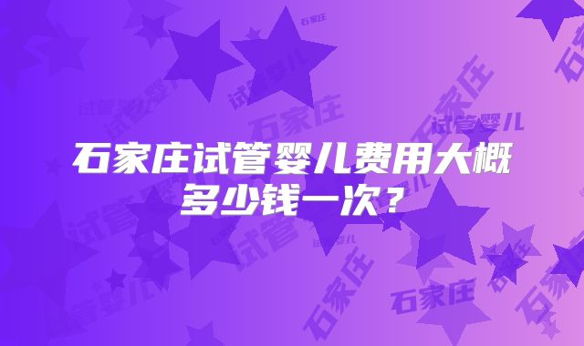 石家庄试管婴儿费用大概多少钱一次？
