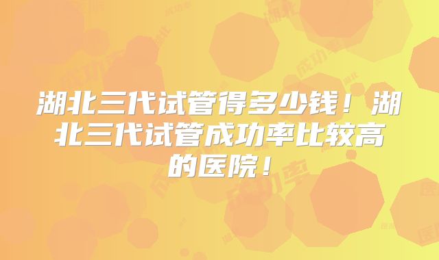 湖北三代试管得多少钱!湖北三代试管成功率比较高的医院!