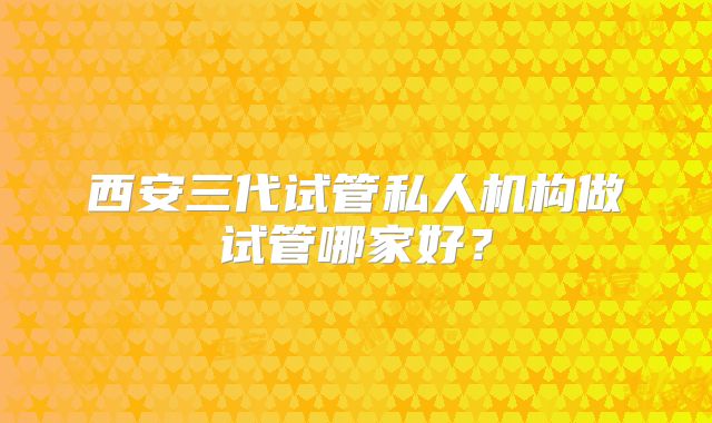 西安三代试管私人机构做试管哪家好？