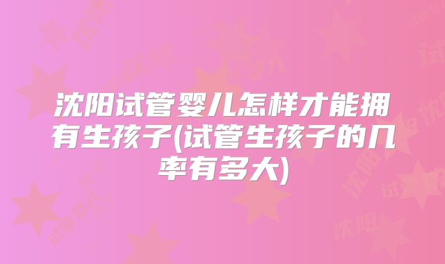 沈阳试管婴儿怎样才能拥有生孩子(试管生孩子的几率有多大)