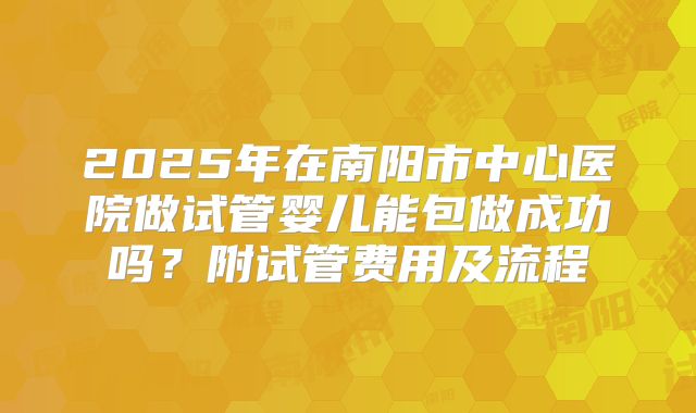 2025年在南阳市中心医院做试管婴儿能包做成功吗？附试管费用及流程
