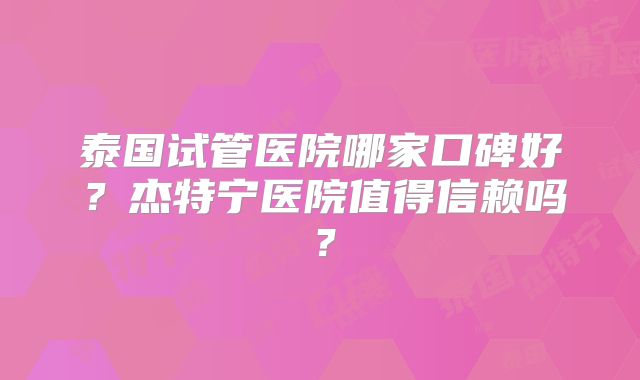 泰国试管医院哪家口碑好?杰特宁医院值得信赖吗?