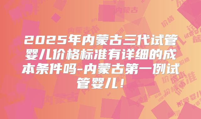 2025年内蒙古三代试管婴儿价格标准有详细的成本条件吗-内蒙古第一例试管婴儿!